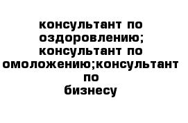 консультант по оздоровлению; консультант по омоложению;консультант по бизнесу